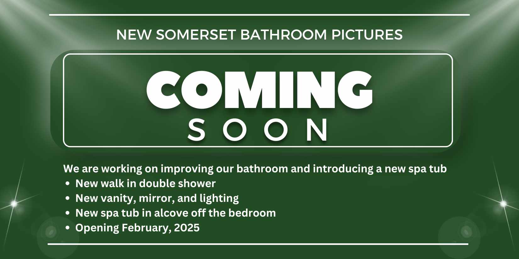 Coming Soon New someset bathroom updates We are working on improving our bathroom and introducing a new spa tub New walk in double shower New vanity, mirror, and lighting New spa tub in alcove off the bedroom Opening February, 2025